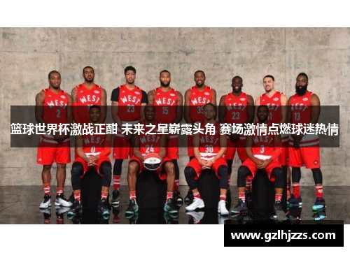 篮球世界杯激战正酣 未来之星崭露头角 赛场激情点燃球迷热情