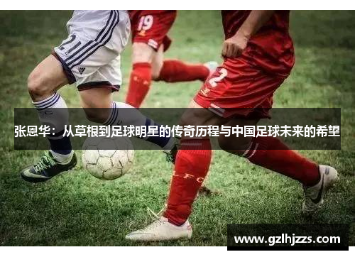 张恩华：从草根到足球明星的传奇历程与中国足球未来的希望