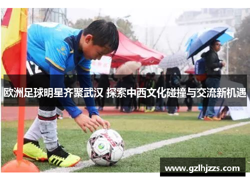 欧洲足球明星齐聚武汉 探索中西文化碰撞与交流新机遇