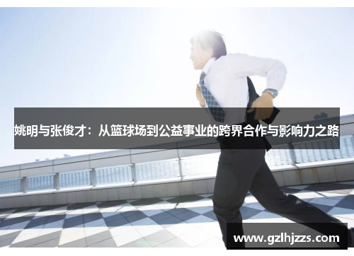 姚明与张俊才：从篮球场到公益事业的跨界合作与影响力之路
