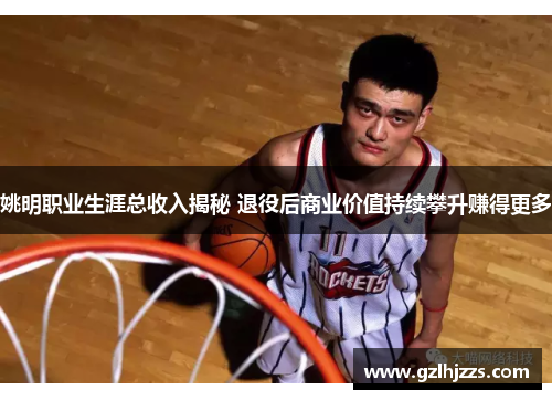 姚明职业生涯总收入揭秘 退役后商业价值持续攀升赚得更多