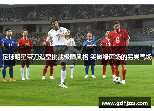 足球明星带刀造型挑战极限风格 笑傲绿茵场的另类气场