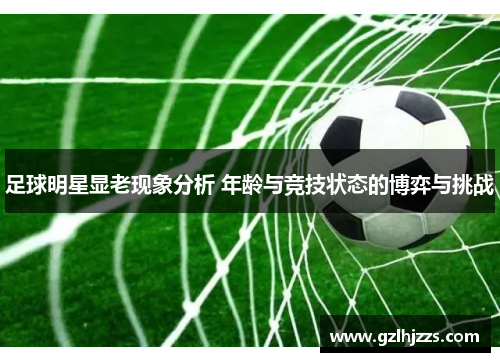 足球明星显老现象分析 年龄与竞技状态的博弈与挑战
