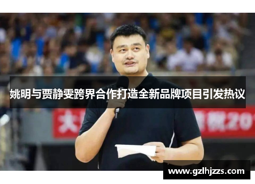 姚明与贾静雯跨界合作打造全新品牌项目引发热议