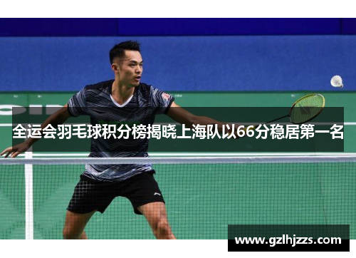 全运会羽毛球积分榜揭晓上海队以66分稳居第一名