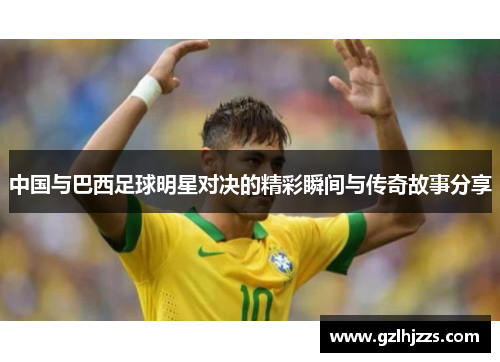 中国与巴西足球明星对决的精彩瞬间与传奇故事分享