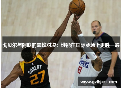 戈贝尔与阿联的巅峰对决：谁能在国际赛场上更胜一筹